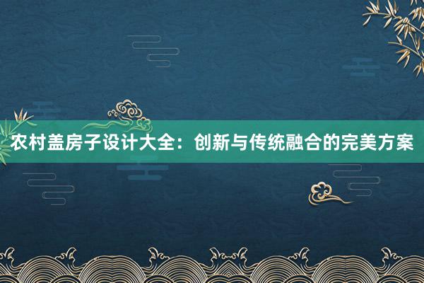 农村盖房子设计大全：创新与传统融合的完美方案